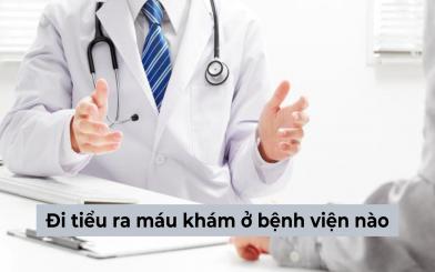 Người bị đi tiểu ra máu khám ở bệnh viện nào, đâu là địa chỉ chuyên khoa đáng tin cậy?